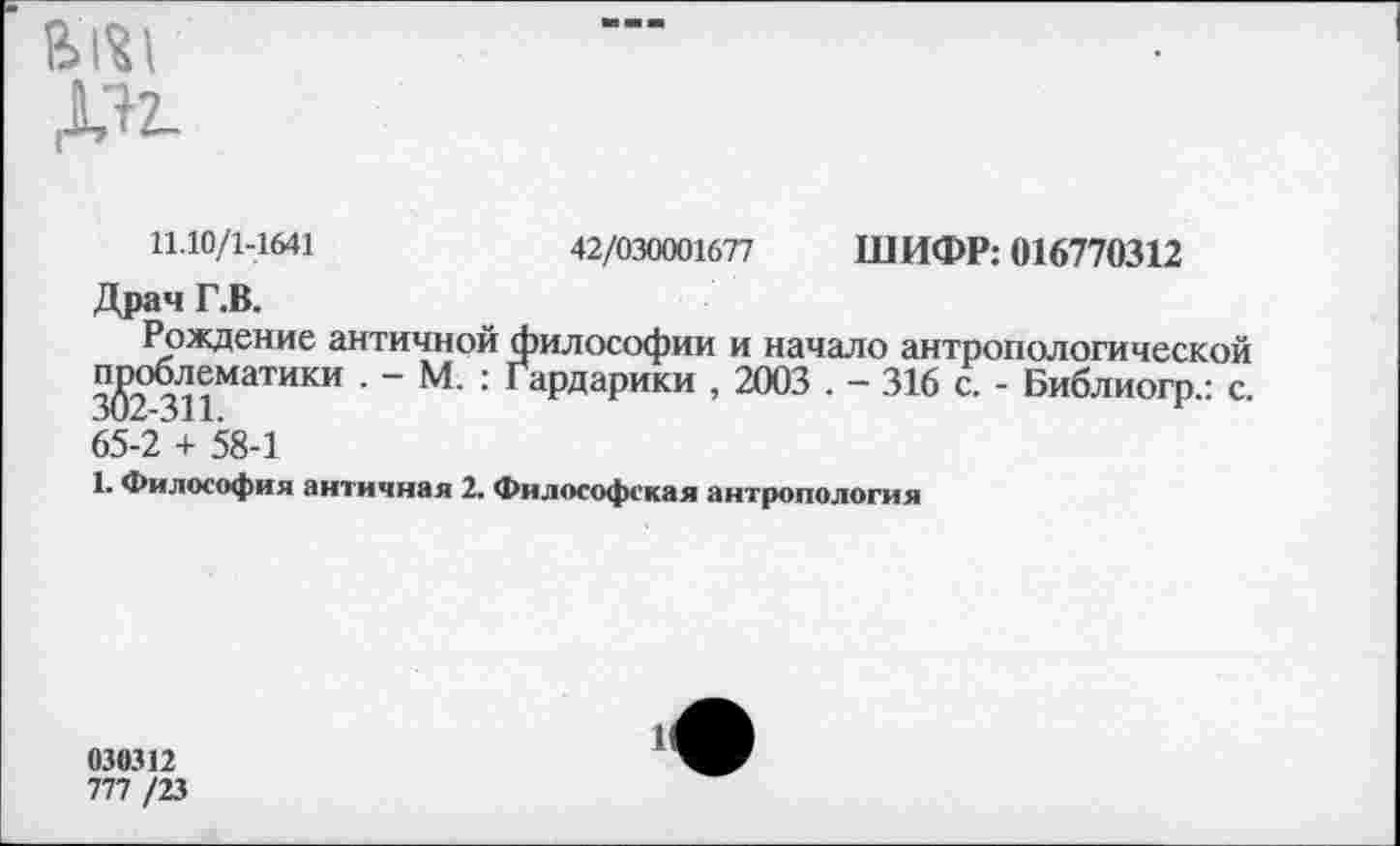 ﻿в>1«1
11.10/1-1641	42/030001677 ШИФР: 016770312
Драч Г.В.
Рождение античной философии и начало антропологической проблематики ~ М’ ’ Гардарики , 2003 . - 316 с. - Библиогр.: с. 65-2 + 58-1
1. Философия античная 2. Философская антропология
030312
777 /23
1